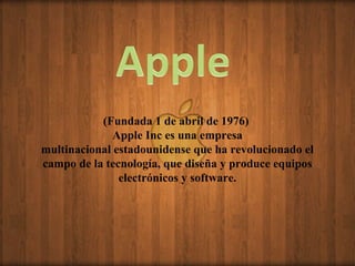 (Fundada 1 de abril de 1976)
              Apple Inc es una empresa
multinacional estadounidense que ha revolucionado el
campo de la tecnología, que diseña y produce equipos
               electrónicos y software.
 