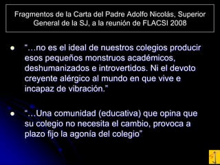 Fragmentos de la Carta del Padre Adolfo Nicolás, Superior General de la SJ, a la reunión de FLACSI 2008“…no es el ideal de nuestros colegios producir esos pequeños monstruos académicos, deshumanizados e introvertidos. Ni el devoto creyente alérgico al mundo en que vive e incapaz de vibración.”“…Una comunidad (educativa) que opina que su colegio no necesita el cambio, provoca a plazo fijo la agonía del colegio”