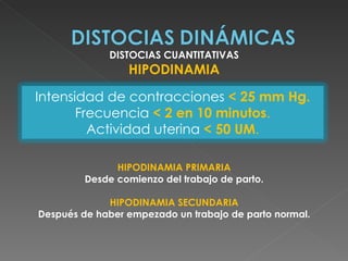 DISTOCIAS CUANTITATIVAS
                 HIPODINAMIA

Intensidad de contracciones < 25 mm Hg.
       Frecuencia < 2 en 10 minutos.
         Actividad uterina < 50 UM.

               HIPODINAMIA PRIMARIA
         Desde comienzo del trabajo de parto.

             HIPODINAMIA SECUNDARIA
Después de haber empezado un trabajo de parto normal.
 