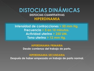 DISTOCIAS CUANTITATIVAS
                 HIPERDINAMIA
   Intensidad de contracciones > 50 mm Hg.
         Frecuencia > 5 en 10 minutos.
           Actividad uterina > 250 UM.
            Tono uterino > 12 mm Hg.

               HIPERDINAMIA PRIMARIA
         Desde comienzo del trabajo de parto.

             HIPERDINAMIA SECUNDARIA
Después de haber empezado un trabajo de parto normal.
 