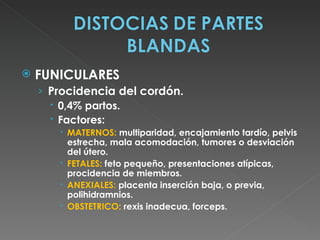    FUNICULARES
    › Procidencia del cordón.
       0,4% partos.
       Factores:
        MATERNOS: multiparidad, encajamiento tardío, pelvis
         estrecha, mala acomodación, tumores o desviación
         del útero.
        FETALES: feto pequeño, presentaciones atípicas,
         procidencia de miembros.
        ANEXIALES: placenta inserción baja, o previa,
         polihidramnios.
        OBSTETRICO: rexis inadecua, forceps.
 