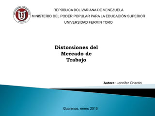 Distorsiones del
Mercado de
Trabajo
REPÚBLICA BOLIVARIANA DE VENEZUELA
MINISTERIO DEL PODER POPULAR PARA LA EDUCACIÓN SUPERIOR
UNIVERSIDAD FERMIN TORO
Autora: Jennifer Chacón
Guarenas, enero 2016
 