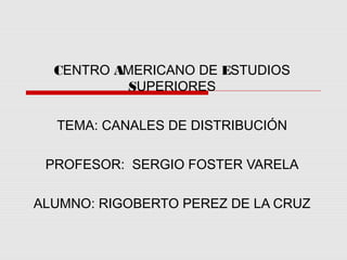 CENTRO AMERICANO DE ESTUDIOS
           SUPERIORES

  TEMA: CANALES DE DISTRIBUCIÓN

 PROFESOR: SERGIO FOSTER VARELA

ALUMNO: RIGOBERTO PEREZ DE LA CRUZ
 