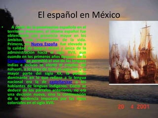 El español en México    A partir de la penetración española en el territorio mexicano, el idioma español fue obteniendo una presencia mayor en los ámbitos más importantes de la vida. Primero, en Nueva España, fue elevado a la calidad de lengua oficial y única de la administración hacia el siglo XVII, aun cuando en los primeros años después de la Conquista se permitió el uso de las lenguas indias e incluso se alentó el empleo del náhuatl, a lo largo de todo el siglo XIX y la mayor parte del siglo XX, la política dominante en lo que refiere a la lengua nacional era la de castellanizar a los hablantes de lenguas indígenas. Como se deduce de los párrafos anteriores, no era una decisión nueva, sino la continuación de la tendencia impuesta por las leyes coloniales en el siglo XVII. 