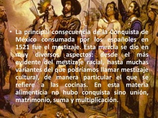 La principal consecuencia de la Conquista de México consumada por los españoles en 1521 fue el mestizaje. Esta mezcla se dio en muy diversos aspectos: desde el más evidente del mestizaje racial, hasta muchas variantes del que podríamos llamar mestizaje cultural, de manera particular el que se refiere a las cocinas. En esta materia alimenticia no hubo conquista sino unión, matrimonio, suma y multiplicación. 