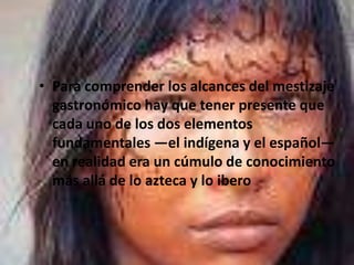 Para comprender los alcances del mestizaje gastronómico hay que tener presente que cada uno de los dos elementos fundamentales —el indígena y el español— en realidad era un cúmulo de conocimiento más allá de lo azteca y lo ibero