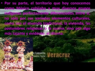 Por su parte, el territorio que hoy conocemos como México cobijaba a muy diversos grupos indígenas perfectamente diferenciados entre sí, no sólo por sus variados elementos culturales, como son el atuendo tradicional, la vivienda, las costumbres religiosas o la cocina, sino por algo más tajante y evidente: el idioma.