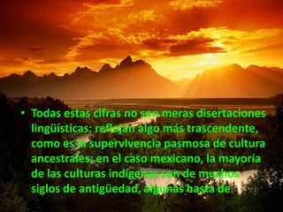 Todas estas cifras no son meras disertaciones lingüísticas; reflejan algo más trascendente, como es la supervivencia pasmosa de cultura ancestrales; en el caso mexicano, la mayoría de las culturas indígenas son de muchos siglos de antigüedad, algunas hasta de milenios. 