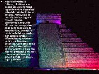 Nuestra diversidad cultural, pluriétnica, no podría ser un fenómeno repentino: es el desenlace actual de nuestra historia antigua. Aunque no es posible precisar alguna cifra de manera corroborada, se puede afirmar que en aquellos años de la conquista de Tenochtitlan , de seguro había en México más de cien grupos étnicos diferenciados; naciones indias, les llamban entonces. Cada etnia tenía sus propias costumbres gastronómicas, si bien con algunos patrones o troncos comunes que eran —y siguen siendo— el maíz , frijol y el chile. 