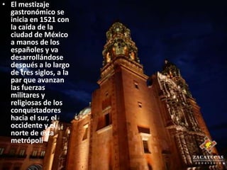 El mestizaje gastronómico se inicia en 1521 con la caída de la ciudad de México a manos de los españoles y va desarrollándose después a lo largo de tres siglos, a la par que avanzan las fuerzas militares y religiosas de los conquistadores hacia el sur, el occidente y el norte de esta metrópoli