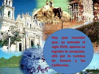 Hay que recordar que, ya entrado el siglo XVIII, apenas se lograba la conquista, allá por lo rumbos de Sonora y las Californias. 