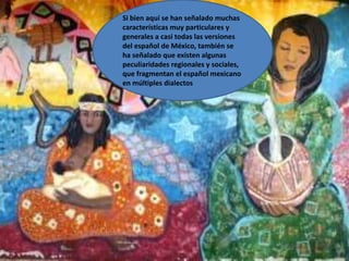 Si bien aquí se han señalado muchas características muy particulares y generales a casi todas las versiones del español de México, también se ha señalado que existen algunas peculiaridades regionales y sociales, que fragmentan el español mexicano en múltiples dialectos