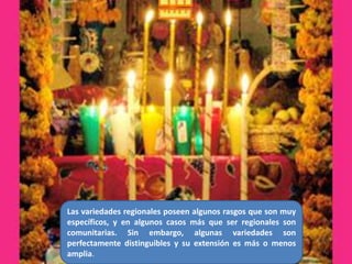 Las variedades regionales poseen algunos rasgos que son muy específicos, y en algunos casos más que ser regionales son comunitarias. Sin embargo, algunas variedades son perfectamente distinguibles y su extensión es más o menos amplia.