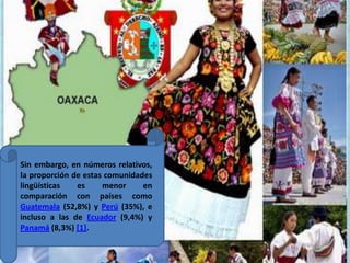 Sin embargo, en números relativos, la proporción de estas comunidades lingüísticas es menor en comparación con países como Guatemala (52,8%) y Perú (35%), e incluso a las de Ecuador (9,4%) y Panamá (8,3%) [1]. 