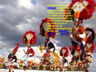 Excepción hecha del náhuatl, ninguna de las lenguas indígenas de México posee más de un millón de hablantes. El nahuatlahtohlli es la cuarta lengua indígena de América por el tamaño de su comunidad lingüística, detrás del quechua, el aymara y el guaraní.