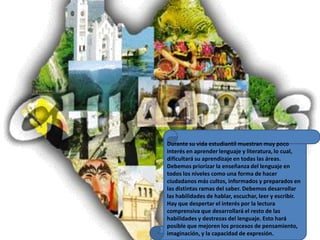 Durante su vida estudiantil muestran muy poco interés en aprender lenguaje y literatura, lo cual, dificultará su aprendizaje en todas las áreas. Debemos priorizar la enseñanza del lenguaje en todos los niveles como una forma de hacer ciudadanos más cultos, informados y preparados en las distintas ramas del saber. Debemos desarrollar las habilidades de hablar, escuchar, leer y escribir. Hay que despertar el interés por la lectura comprensiva que desarrollará el resto de las habilidades y destrezas del lenguaje. Esto hará posible que mejoren los procesos de pensamiento, imaginación, y la capacidad de expresión.