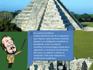 En cuanto al profesor, independientemente de la asignatura que imparta, debe dominar el idioma porque es su obligación enseñarle al estudiante, a leer un artículo científico, la terminología propia de la asignatura, a reconocer la estructura del curso y a analizar y valorar su contenido. Todo esto mejorará su rendimiento académico