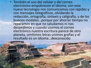 También el uso del celular y del correo electrónico empobrecen el idioma; con esta nueva tecnología nos comunicamos con rapidez y con mensajes telegráficos, olvidando la redacción, ortografía, sintaxis y caligrafía, y de los buenos modales…porque por ahorrar tiempo no reparamos en que no saludamos ni nos despedimos y cuando usamos el correo electrónico nuestra escritura parece de otro planeta, omitimos letras unimos grafías y el resultado es un idioma…desconocido