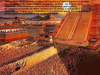 Incorporaron eventualmente palabras del español y el mismo español ha añadido no sólo palabras de origen indígena, sino árabe, etcétera.  Las lenguas no se degeneran, viven dinámicas socioculturales que generan intercambios de  términos en función de referir realidad que no conoce el otro grupo y viceversa. Las lenguas no se contaminan ni se mantienen puras. Son rasgos de los grupos humanos susceptibles a la adaptación social.