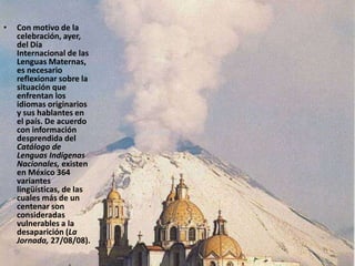Con motivo de la celebración, ayer, del Día Internacional de las Lenguas Maternas, es necesario reflexionar sobre la situación que enfrentan los idiomas originarios y sus hablantes en el país. De acuerdo con información desprendida del Catálogo de Lenguas Indígenas Nacionales, existen en México 364 variantes lingüísticas, de las cuales más de un centenar son consideradas vulnerables a la desaparición (La Jornada, 27/08/08). 