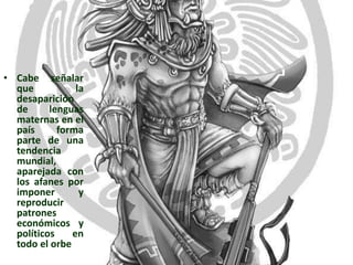 Cabe señalar que la desaparición de lenguas maternas en el país forma parte de una tendencia mundial, aparejada con los afanes por imponer y reproducir patrones económicos y políticos en todo el orbe