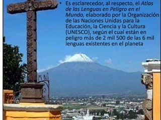 Es esclarecedor, al respecto, el Atlas de las Lenguas en Peligro en el Mundo, elaborado por la Organización de las Naciones Unidas para la Educación, la Ciencia y la Cultura (UNESCO), según el cual están en peligro más de 2 mil 500 de las 6 mil lenguas existentes en el planeta