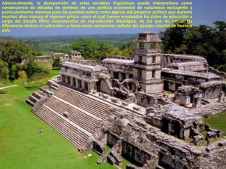 Adicionalmente, la desaparición de estas variables lingüísticas puede interpretarse como consecuencia de décadas de dominio de una política económica de naturaleza excluyente y particularmente ofensiva para los pueblos indios; como inercia del proyecto político que durante muchos años impuso el régimen priísta –para el cual fueron empleados los ciclos de educación a cargo del Estado como instrumentos de reproducción ideológica, en los que no cabían las diferencias étnicas ni culturales– y hasta como remanente nefasto del pasado colonial de nuestro país. 