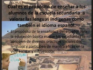 Cual es el propósito de enseñar a los alumnos de la escuela secundaria  a valorar las lenguas indígenas como también el idioma español.El propósito de la enseñanza del español para la educación básica es que los estudiantes se apropien de diversas prácticas sociales del lenguaje y participen de manera eficaz en la vida escolar y extraescolar