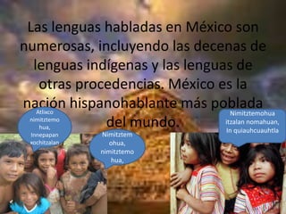Las lenguas habladas en México son numerosas, incluyendo las decenas de lenguas indígenas y las lenguas de otras procedencias. México es la nación hispanohablante más poblada del mundo. Atlixco nimitztemohua,InnepapanxochitzalanNimitztemohuaitzalannomahuan,In quiauhcuauhtlaNimitztemohua, nimitztemohua,
