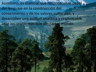 Asimismo, es esencial que reconozcan el papel del lenguaje en la construcción del conocimiento y de los valores culturales, y desarrollen una actitud analítica y responsable ante los problemas que afectan al mundo. 