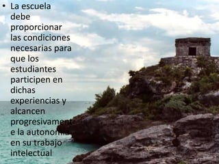 La escuela debe proporcionar las condiciones necesarias para que los estudiantes participen en dichas experiencias y alcancen progresivamente la autonomía en su trabajo intelectual