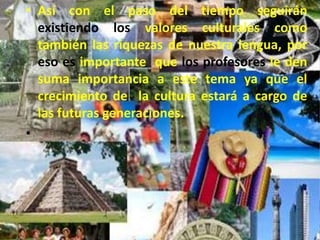 Así con el paso del tiempo seguirán existiendo los valores culturales como también las riquezas de nuestra lengua, por eso es importante  que los profesores le den suma importancia a este tema ya que el crecimiento de  la cultura estará a cargo de las futuras generaciones. 