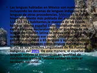 Las lenguas habladas en México son numerosas, incluyendo las decenas de lenguas indígenas y las lenguas de otras procedencias. Méxicoes la nación hispanohablante más poblada del mundo, con sus 112.322.757 habitantes,lamayoría de los cuales habla el idioma españolConstitucionalmente, no existe ninguna declaratoria oficial que haga de esa lengua de filiación latina la lengua oficial del país, que de facto ocupa ese papel. Oficialmente el gobierno reconoce a 65 lenguas y agrupaciones lingüísticas indígenas como lenguas nacionales por la Ley de los Derechos Lingüísticos de los Pueblos Indígenas del 2001. De esta manera, el español y las lenguas nativas se encuentran en igualdad de condiciones y con la "misma validez en todo el territorio nacional.
