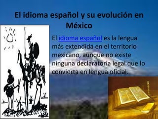 El idioma español y su evolución en MéxicoEl idioma español es la lengua más extendida en el territorio mexicano, aunque no existe ninguna declaratoria legal que lo convierta en lengua oficial.