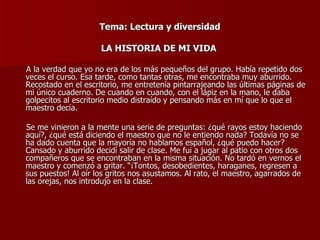 Tema: Lectura y diversidad LA HISTORIA DE MI VIDA  A la verdad que yo no era de los más pequeños del grupo. Había repetido dos veces el curso. Esa tarde, como tantas otras, me encontraba muy aburrido. Recostado en el escritorio, me entretenía pintarrajeando las últimas páginas de mi único cuaderno. De cuando en cuando, con el lápiz en la mano, le daba golpecitos al escritorio medio distraído y pensando más en mí que lo que el maestro decía. Se me vinieron a la mente una serie de preguntas: ¿qué rayos estoy haciendo aquí?, ¿qué está diciendo el maestro que no le entiendo nada? Todavía no se ha dado cuenta que la mayoría no hablamos español, ¿qué puedo hacer? Cansado y aburrido decidí salir de clase. Me fui a jugar al patio con otros dos compañeros que se encontraban en la misma situación. No tardó en vernos el maestro y comenzó a gritar. “¡Tontos, desobedientes, haraganes, regresen a sus puestos! Al oír los gritos nos asustamos. Al rato, el maestro, agarrados de las orejas, nos introdujo en la clase. 
