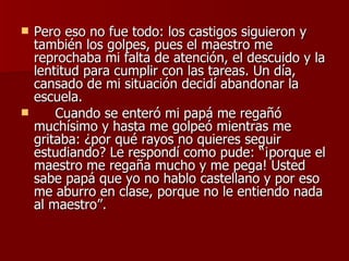 Pero eso no fue todo: los castigos siguieron y también los golpes, pues el maestro me reprochaba mi falta de atención, el descuido y la lentitud para cumplir con las tareas. Un día, cansado de mi situación decidí abandonar la escuela. Cuando se enteró mi papá me regañó muchísimo y hasta me golpeó mientras me gritaba: ¿por qué rayos no quieres seguir estudiando? Le respondí como pude: “¡porque el maestro me regaña mucho y me pega! Usted sabe papá que yo no hablo castellano y por eso me aburro en clase, porque no le entiendo nada al maestro”.  