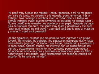 Mi papá muy furioso me replicó: “¡mira, Francisco, a mí no me mires con cara de tonto, no quieres ir a la escuela, pues, entonces, irás a trabajar! Irás conmigo a sembrar maíz, a cortar café y a todos los demás trabajos. Hasta que no termines los estudios no podrás jugar”. No me quedó más remedio que obedecer a mi papá. Después de unos días de trabajar tan duro, me senté muy triste y pensativo y me dije: “¿por qué mi papá no me creyó?, ¿por qué será que le cree al maestro y a mí no?, ¿qué está pasando?  Al año siguiente, mi papá me dio permiso para ingresar a un grupo juvenil. Terminados los trabajos, me pasaba en ese grupo dos y hasta horas diarias jugando, haciendo cosas lindas, estudiando y ayudando a la comunidad. Aprendí mucho. Me interesé por los problemas de los demás y actualmente me siento muy contento porque esta nueva situación me ofrece muchas y hermosas motivaciones para ser feliz y hacer felices a los demás. ¡Qué satisfactorio ser capaz de escribir en español “la historia de mi vida”! 