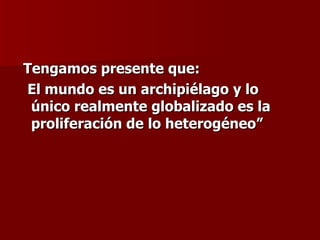 Tengamos presente que:  El mundo es un archipiélago y lo único realmente globalizado es la proliferación de lo heterogéneo” 