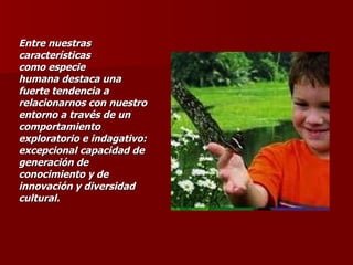 Entre nuestras características como especie humana destaca una fuerte tendencia a relacionarnos con nuestro entorno a través de un comportamiento exploratorio e indagativo: excepcional capacidad de generación de conocimiento y de innovación y diversidad cultural.  