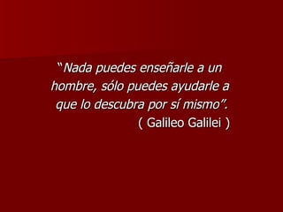 “ Nada puedes enseñarle a un  hombre, sólo puedes ayudarle a  que lo descubra por sí mismo”. ( Galileo Galilei ) 