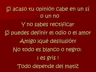 Si acaso tu opinión cabe en un sí o un no Y no sabes rectificar Si puedes definir el odio o el amor Amigo ¡qué desilusión! No todo es blanco o negro:  ¡ es gris ! Todo depende del matiz 