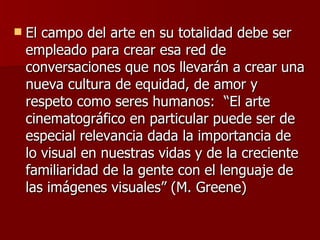 El campo del arte en su totalidad debe ser empleado para crear esa red de conversaciones que nos llevarán a crear una nueva cultura de equidad, de amor y respeto como seres humanos:  “El arte cinematográfico en particular puede ser de especial relevancia dada la importancia de lo visual en nuestras vidas y de la creciente familiaridad de la gente con el lenguaje de las imágenes visuales” (M. Greene)  