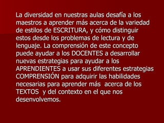 La diversidad en nuestras aulas desafía a los maestros a aprender más acerca de la variedad de estilos de ESCRITURA, y cómo distinguir estos desde los problemas de lectura y de lenguaje. La comprensión de este concepto puede ayudar a los DOCENTES a desarrollar nuevas estrategias para ayudar a los APRENDIENTES a usar sus diferentes estrategias COMPRENSIÓN para adquirir las habilidades necesarias para aprender más  acerca de los TEXTOS  y del contexto en el que nos desenvolvemos.  