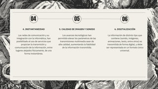4. INSTANTANEIDAD
Las redes de comunicación y su
integración con la informática, han
posibilitado el uso de servicios que
propician la transmisión y
comunicación de la información, entre
lugares alejados físicamente, de una
forma instantánea.
5. CALIDAD DE IMAGEN Y SONIDO
Los avances tecnológicos han
permitido elevar los parámetros de las
transmisiones multimedia sean de
alta calidad, aumentando la fiabilidad
de la información transmitida.
6. DIGITALIZACIÓN
La información de distinto tipo que
contiene (sonido, imágenes,
animaciones, texto, entre otros) es
transmitida de forma digital, y debe
ser representada en un formato único
universal.
04 05 06
 