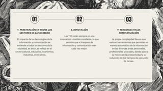 7. PENETRACIÓN EN TODOS LOS
SECTORES DE LA SOCIEDAD
El impacto de las tecnologías de la
información y comunicación se
extiende a todos los sectores de la
sociedad, es decir, se refleja en el
sector cultural, educativo, económico,
industrial, entre otros.
8. INNOVACIÓN
Las TIC están siempre en una
innovación y cambio constante, lo que
permite que el traspaso de
información y comunicación sean
cada vez mejor.
9. TENDENCIA HACIA
AUTOMATIZACIÓN
La propia complejidad lleva a que
existan herramientas que permitan un
manejo automático de la información
en las diversas áreas personales,
profesionales y sociales, dando paso a
la mejora de la productividad y la
reducción de los tiempos de ejecución
de tareas.
01 02 03
 