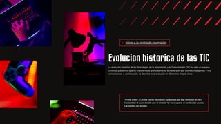 *Primer Email*: El primer correo electrónico fue enviado por Ray Tomlinson en 1971.
Fue también él quien decidió usar el símbolo "@" para separar el nombre del usuario
y el nombre del servidor.
Evolucion historica de las TIC
La evolución histórica de las Tecnologías de la Información y la Comunicación (TIC) ha sido un proceso
continuo y dinámico que ha transformado profundamente la manera en que vivimos, trabajamos y nos
comunicamos. A continuación, se describe esta evolución en diferentes etapas clave:
Volver a la página de navegación
 