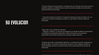 SU EVOLUCION
*Primeros Sistemas de Comunicación*: El lenguaje oral y los sistemas de escritura (como los
jeroglíficos egipcios y el alfabeto fenicio) fueron los primeros métodos de comunicación y
almacenamiento de información.
- *Invención del Papel y la Imprenta*: El papel fue inventado en China en el siglo II a.C. y la
imprenta por Johannes Gutenberg en el siglo XV, lo que facilitó la difusión masiva de
información.
*Siglos XVIII y XIX: La Revolución Industrial*
- *Telegrafía y Teléfono*: La invención del telégrafo en la década de 1830 por Samuel Morse
y del teléfono por Alexander Graham Bell en 1876 revolucionó las comunicaciones,
permitiendo la transmisión instantánea de mensajes a largas distancias.
*Máquinas de Escribir y Computadoras Mecánicas*: La máquina de escribir, inventada en la
década de 1860, y las primeras computadoras mecánicas, como la Máquina Analítica de
Charles Babbage, marcaron los primeros pasos hacia la automatización de procesos de
información.
 