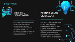 PARTICIPACIÓN
CIUDADANA
Las TIC han promovido una
mayor participación
ciudadana en la vida política
y social, facilitando la
organización de movimientos
sociales, la expresión de
opiniones y la rendición de
cuentas de las autoridades
EFICIENCIA Y
PRODUCTIVIDAD
Las TIC han optimizado procesos,
aumentando la eficiencia y
productividad en diversos
ámbitos, como los negocios, la
educación, la salud y la
administración pública, facilitando
la automatización de tareas y la
toma de decisiones.
POSITIVOS:
 