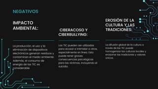 IMPACTO
AMBIENTAL:
La producción, el uso y la
eliminación de dispositivos
electrónicos generan residuos y
contaminan el medio ambiente.
Además, el consumo de
energía de las TIC es
considerable.
CIBERACOSO Y
CIBERBULLYING:
Las TIC pueden ser utilizadas
para acosar e intimidar a otros,
especialmente en línea. Esto
puede tener graves
consecuencias psicológicas
para las víctimas, incluyendo el
suicidio.
EROSIÓN DE LA
CULTURA Y LAS
TRADICIONES:
La difusión global de la cultura a
través de las TIC puede
homogenizar las culturas locales y
erosionar las tradiciones y valores
únicos.
NEGATIVOS
 