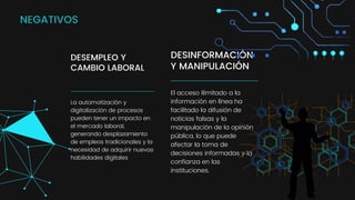 DESINFORMACIÓN
Y MANIPULACIÓN
El acceso ilimitado a la
información en línea ha
facilitado la difusión de
noticias falsas y la
manipulación de la opinión
pública, lo que puede
afectar la toma de
decisiones informadas y la
confianza en las
instituciones.
DESEMPLEO Y
CAMBIO LABORAL
La automatización y
digitalización de procesos
pueden tener un impacto en
el mercado laboral,
generando desplazamiento
de empleos tradicionales y la
necesidad de adquirir nuevas
habilidades digitales
NEGATIVOS
 